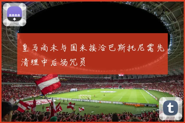 皇马尚未与国米接洽巴斯托尼需先清理中后场冗员