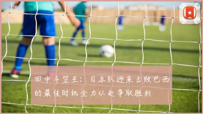田中斗笠王：日本队迎来击败巴西的最佳时机全力以赴争取胜利
