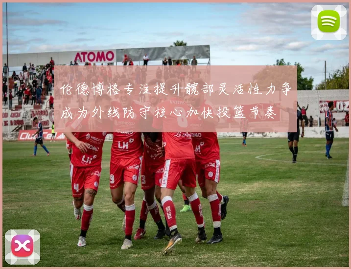伦德博格专注提升髋部灵活性力争成为外线防守核心加快投篮节奏