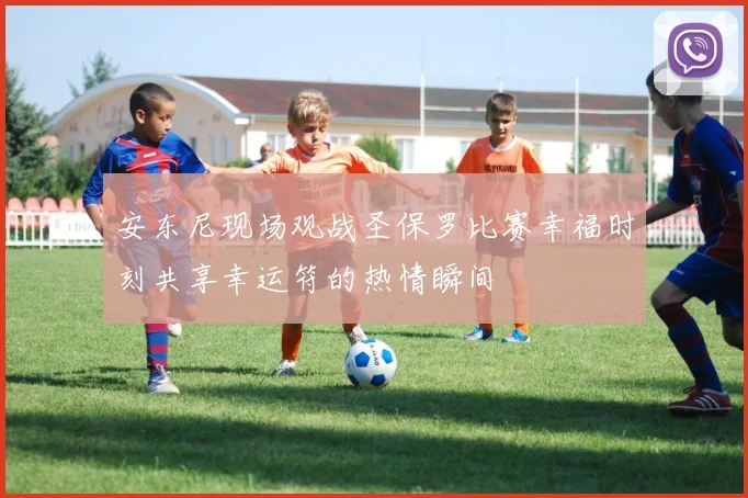 安东尼现场观战圣保罗比赛幸福时刻共享幸运符的热情瞬间