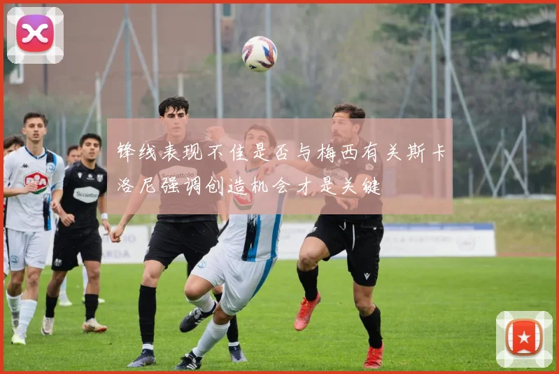 锋线表现不佳是否与梅西有关斯卡洛尼强调创造机会才是关键