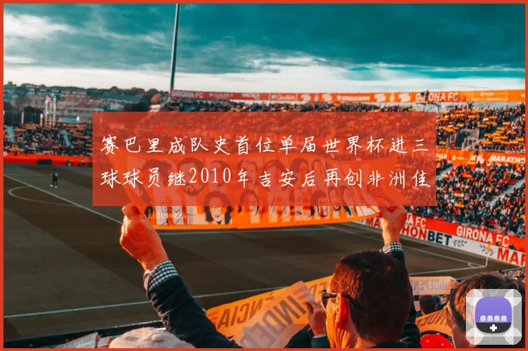 赛巴里成队史首位单届世界杯进三球球员继2010年吉安后再创非洲佳绩