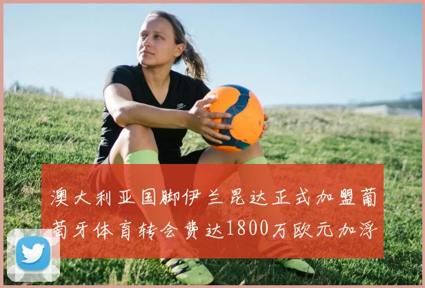 澳大利亚国脚伊兰昆达正式加盟葡萄牙体育转会费达1800万欧元加浮动条件