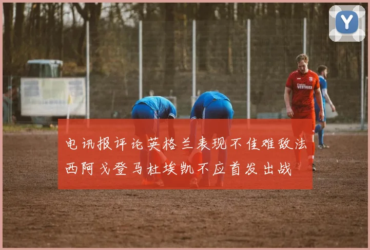 电讯报评论英格兰表现不佳难敌法西阿戈登马杜埃凯不应首发出战