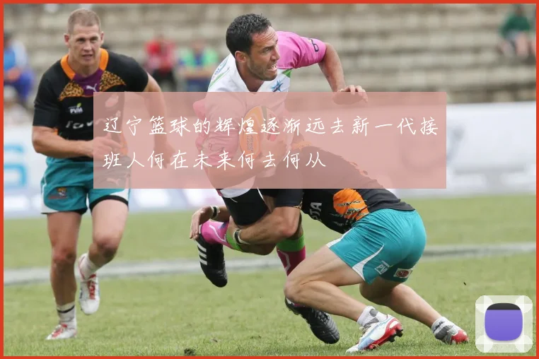 辽宁篮球的辉煌逐渐远去新一代接班人何在未来何去何从