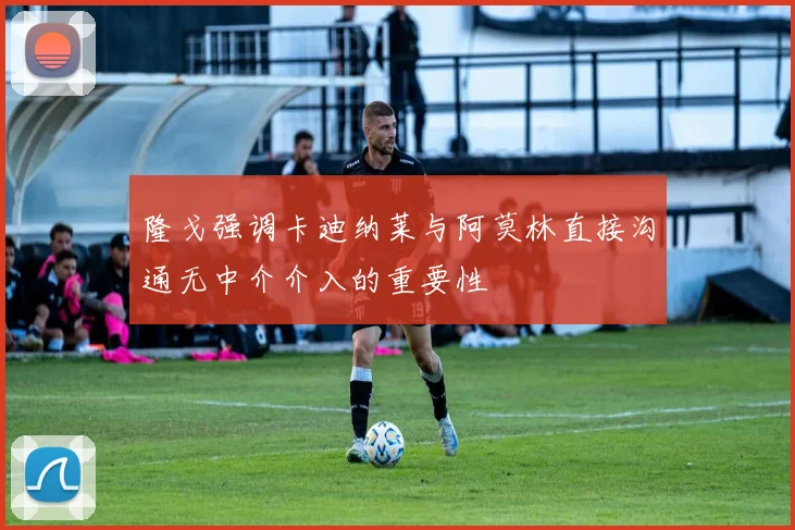 隆戈强调卡迪纳莱与阿莫林直接沟通无中介介入的重要性