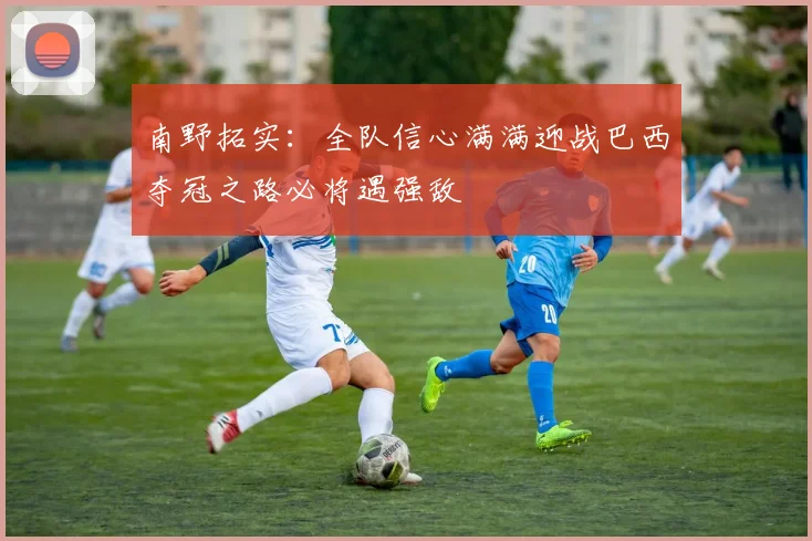 南野拓实：全队信心满满迎战巴西夺冠之路必将遇强敌