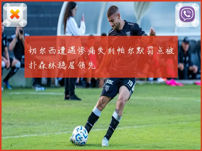 切尔西遭遇惨痛失利帕尔默罚点被扑森林稳居领先