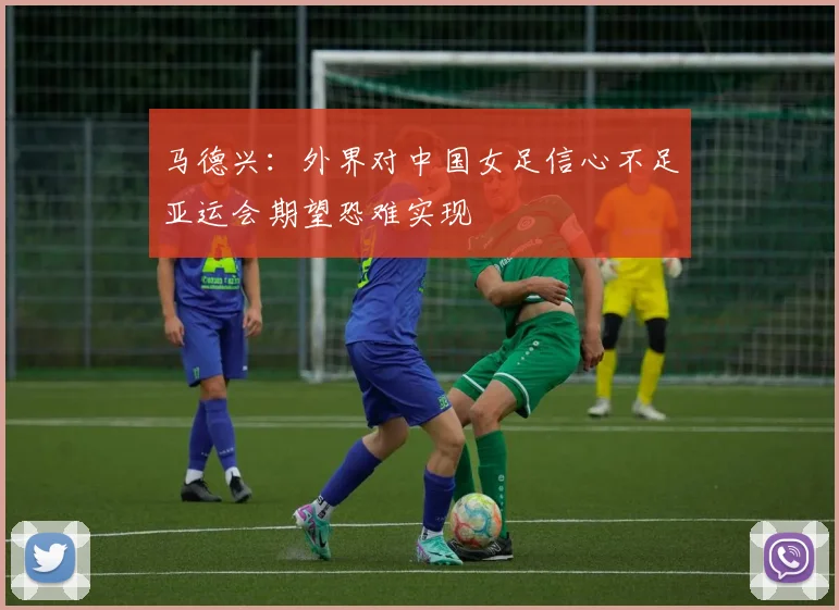 马德兴：外界对中国女足信心不足亚运会期望恐难实现