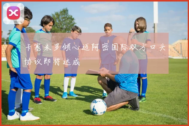卡塞米罗倾心迈阿密国际双方口头协议即将达成