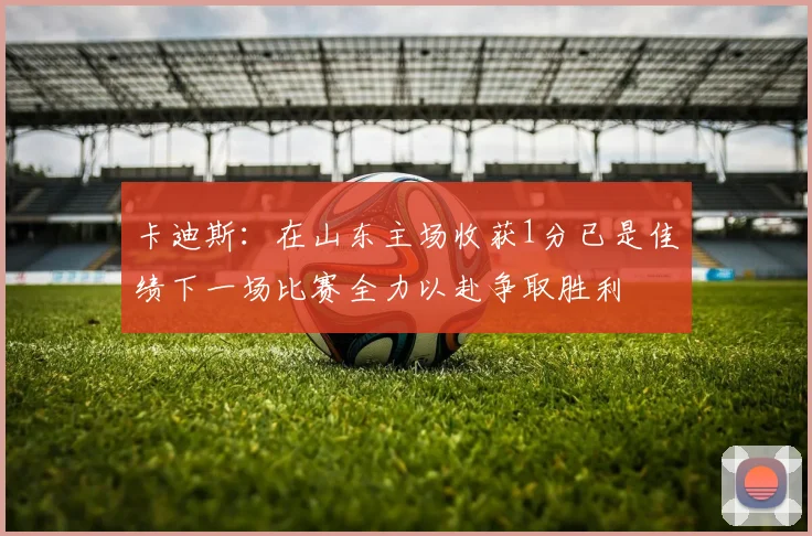 卡迪斯：在山东主场收获1分已是佳绩下一场比赛全力以赴争取胜利
