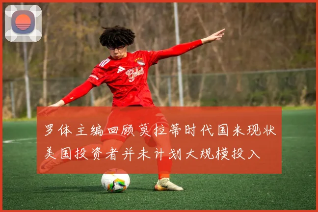 罗体主编回顾莫拉蒂时代国米现状美国投资者并未计划大规模投入