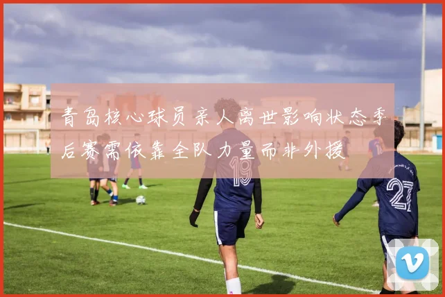 青岛核心球员亲人离世影响状态季后赛需依靠全队力量而非外援