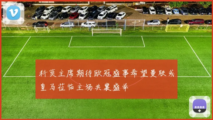 科莫主席期待欧冠盛事希望曼联或皇马莅临主场共襄盛举