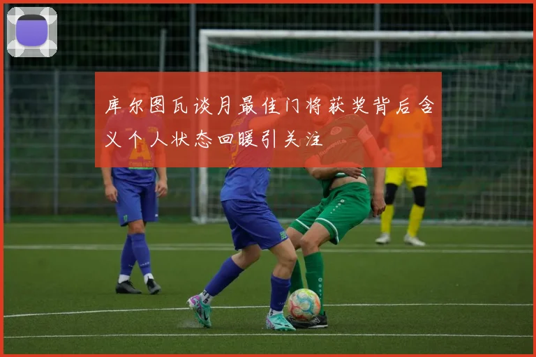 库尔图瓦谈月最佳门将获奖背后含义个人状态回暖引关注