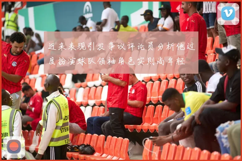近来表现引发争议评论员分析他过度扮演球队领袖角色实则尚年轻