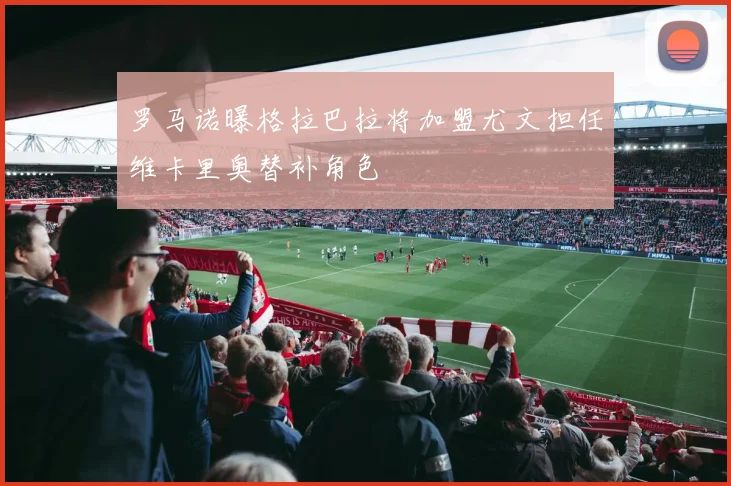 罗马诺曝格拉巴拉将加盟尤文担任维卡里奥替补角色