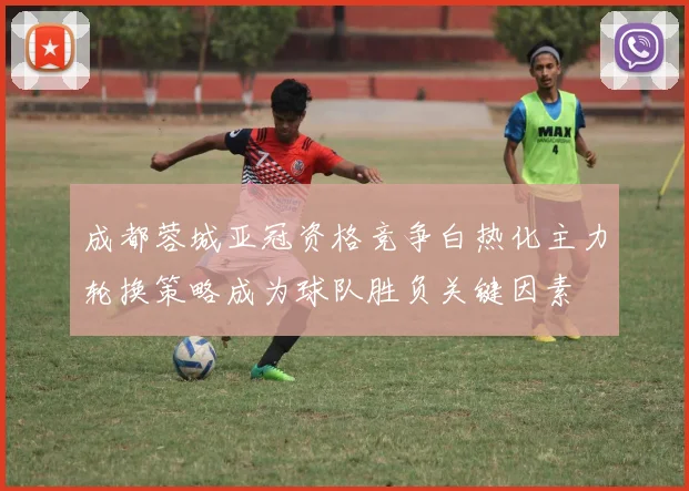 成都蓉城亚冠资格竞争白热化主力轮换策略成为球队胜负关键因素