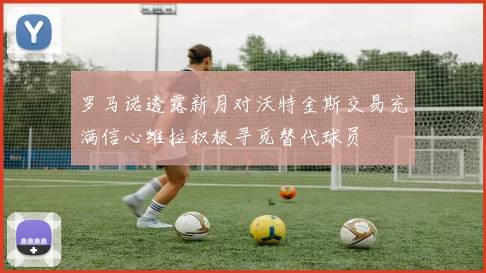 罗马诺透露新月对沃特金斯交易充满信心维拉积极寻觅替代球员