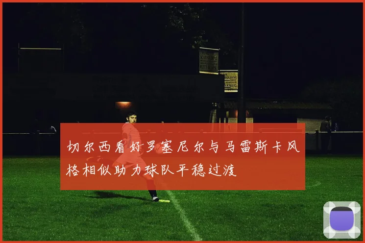 切尔西看好罗塞尼尔与马雷斯卡风格相似助力球队平稳过渡
