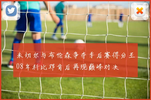 米切尔与布伦森争夺季后赛得分王08年科比邓肯后再现巅峰对决