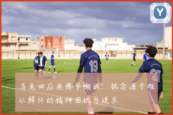 马竞回应老佛爷嘲讽：执念源于难以释怀的精神困扰与追求