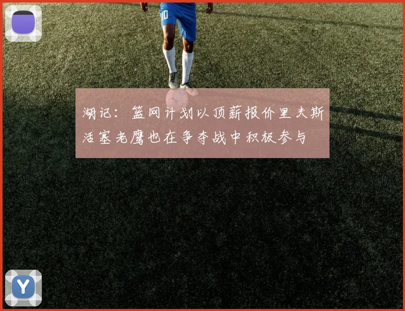 湖记：篮网计划以顶薪报价里夫斯活塞老鹰也在争夺战中积极参与