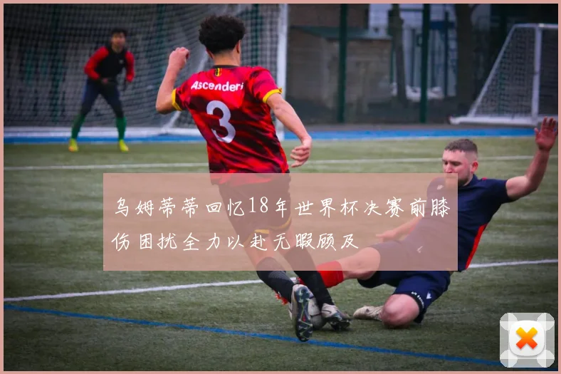 乌姆蒂蒂回忆18年世界杯决赛前膝伤困扰全力以赴无暇顾及