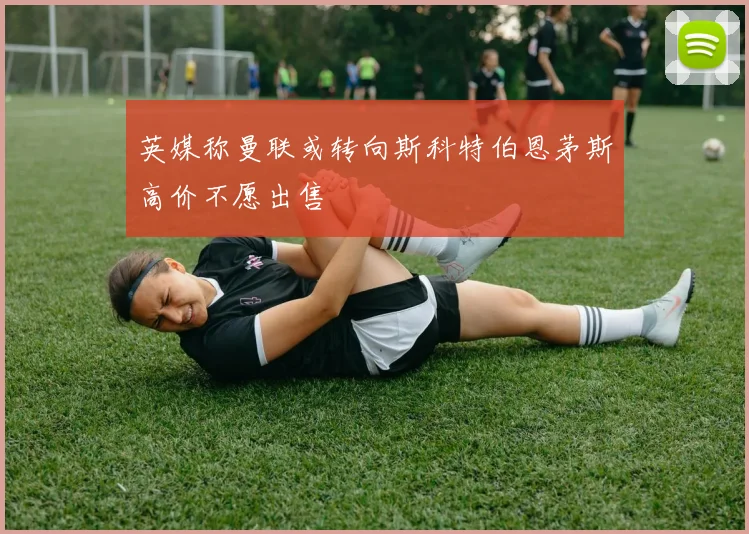 英媒称曼联或转向斯科特伯恩茅斯高价不愿出售