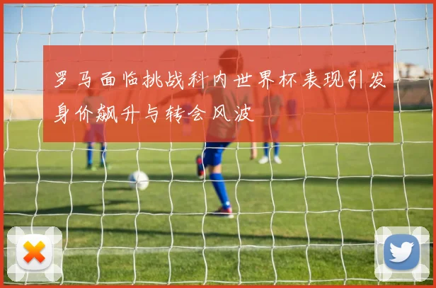 罗马面临挑战科内世界杯表现引发身价飙升与转会风波