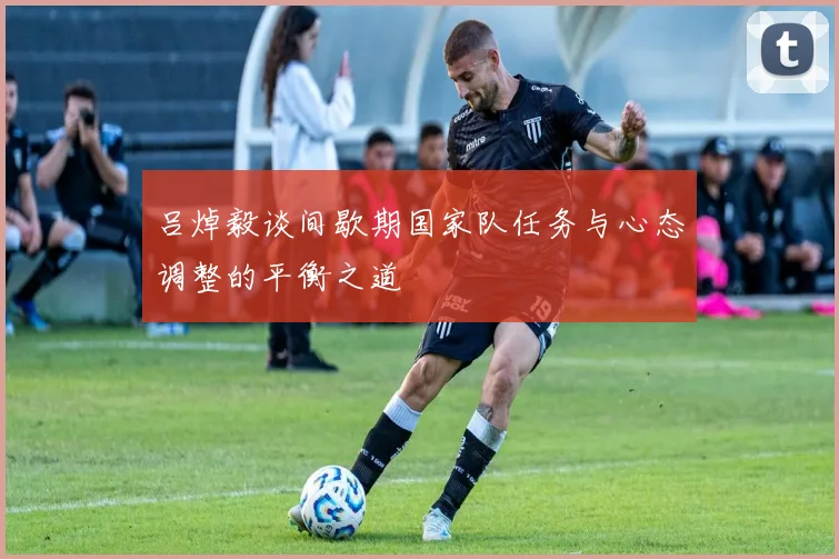 吕焯毅谈间歇期国家队任务与心态调整的平衡之道