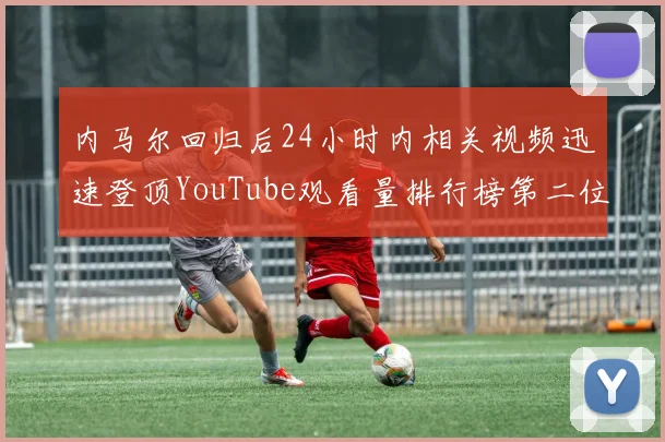 内马尔回归后24小时内相关视频迅速登顶YouTube观看量排行榜第二位